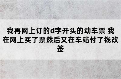 我再网上订的d字开头的动车票 我在网上买了票然后又在车站付了钱改签